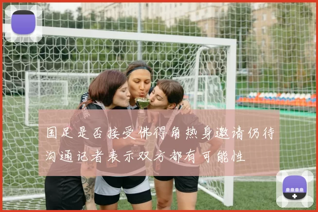 国足是否接受佛得角热身邀请仍待沟通记者表示双方都有可能性