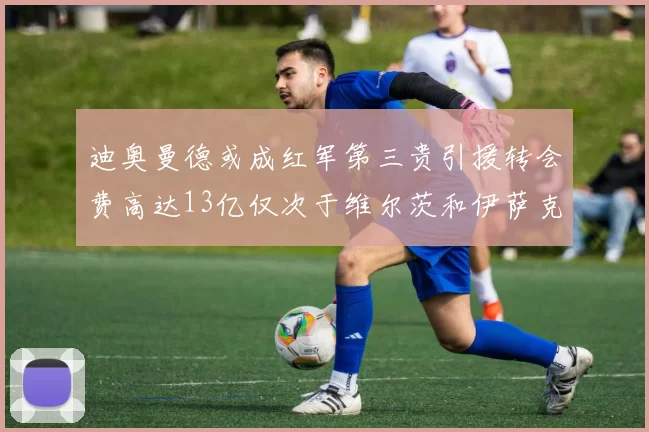 迪奥曼德或成红军第三贵引援转会费高达13亿仅次于维尔茨和伊萨克