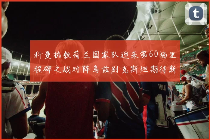 科曼执教荷兰国家队迎来第60场里程碑之战对阵乌兹别克斯坦期待新突破
