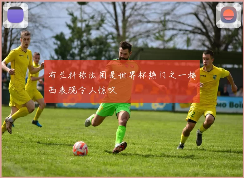 布兰科称法国是世界杯热门之一梅西表现令人惊叹