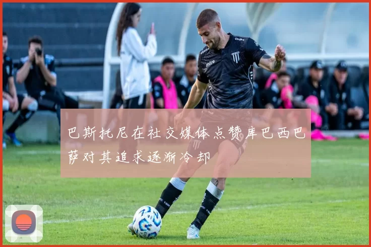 巴斯托尼在社交媒体点赞库巴西巴萨对其追求逐渐冷却