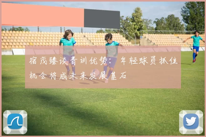 宿茂臻谈青训优势：年轻球员抓住机会将成未来发展基石