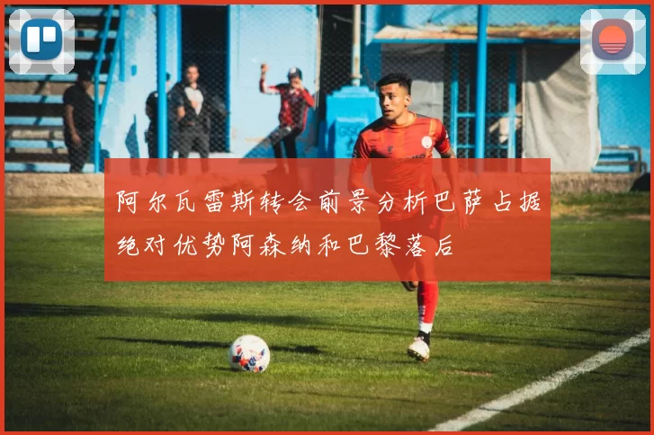 阿尔瓦雷斯转会前景分析巴萨占据绝对优势阿森纳和巴黎落后