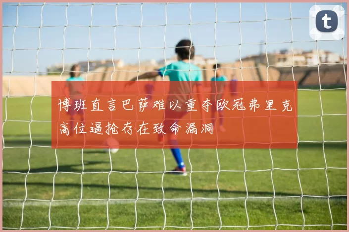 博班直言巴萨难以重夺欧冠弗里克高位逼抢存在致命漏洞