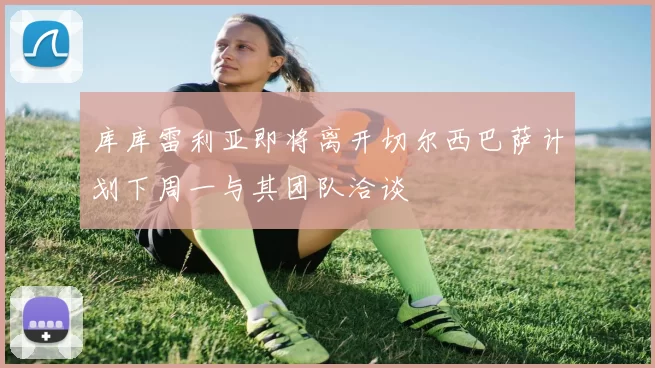 库库雷利亚即将离开切尔西巴萨计划下周一与其团队洽谈
