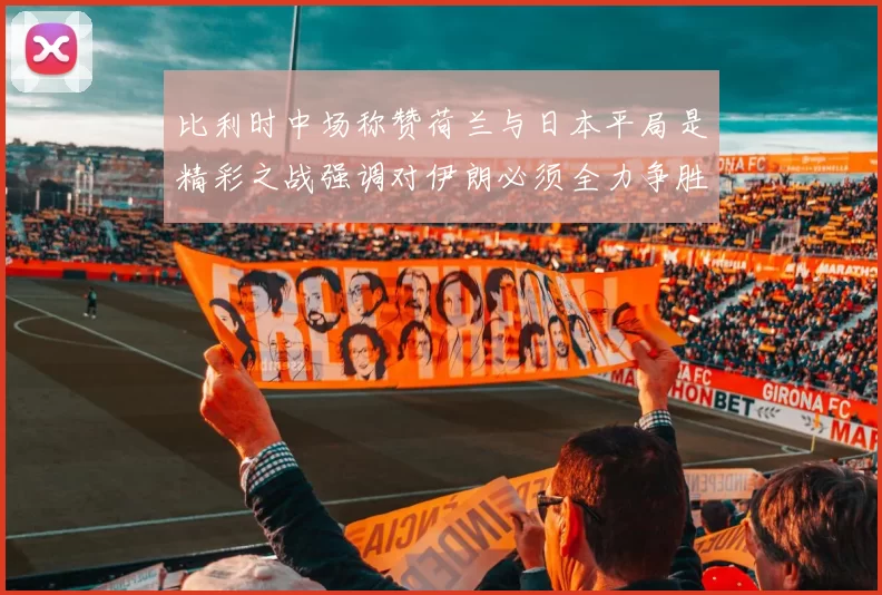 比利时中场称赞荷兰与日本平局是精彩之战强调对伊朗必须全力争胜
