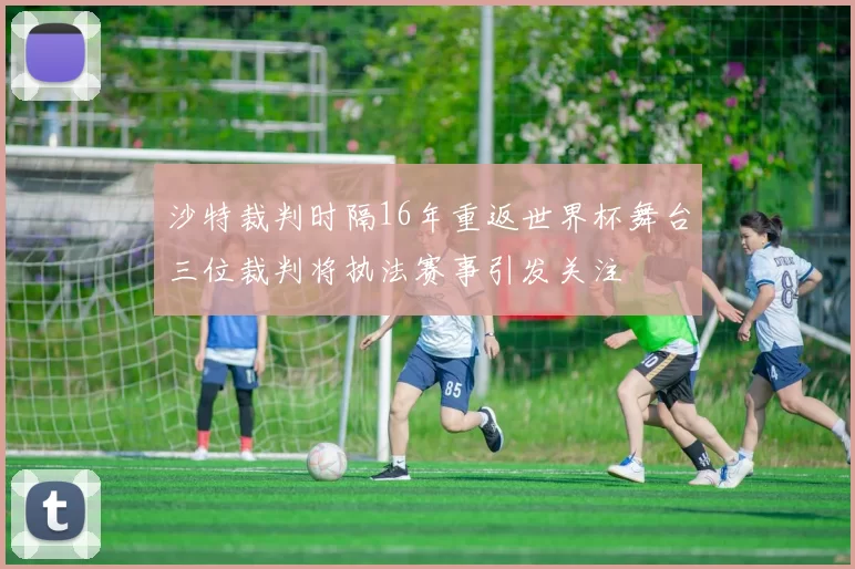 沙特裁判时隔16年重返世界杯舞台三位裁判将执法赛事引发关注