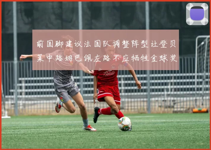 前国脚建议法国队调整阵型让登贝莱中路姆巴佩左路不应牺牲金球奖得主
