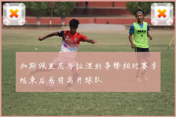 加斯佩里尼与拉涅利争锋相对赛季结束后或将离开球队