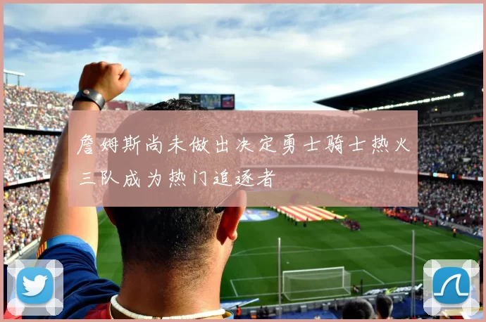 詹姆斯尚未做出决定勇士骑士热火三队成为热门追逐者