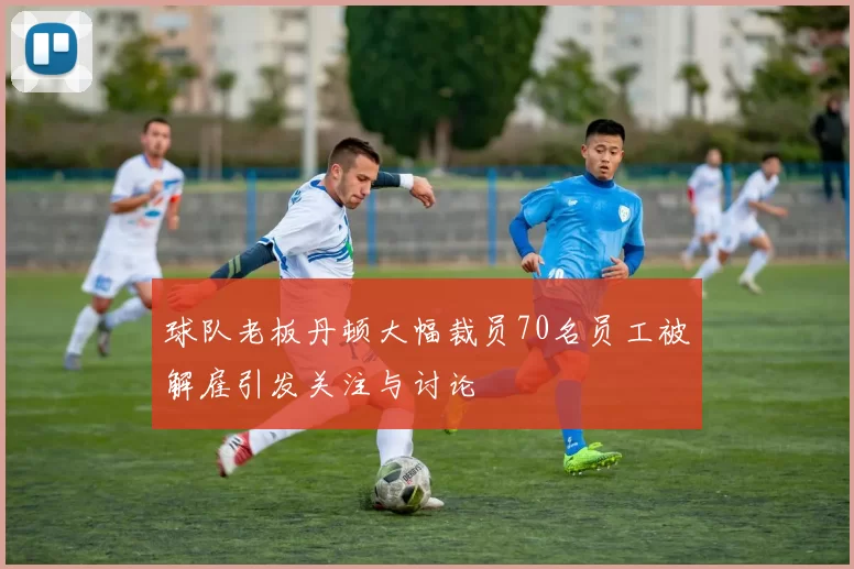 球队老板丹顿大幅裁员70名员工被解雇引发关注与讨论